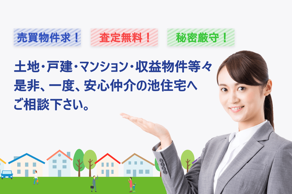 売買物件求！査定無料！秘密厳守！　土地・戸建・マンション・収益物件等々是非、一度、安心仲介の池住宅へご相談下さい。